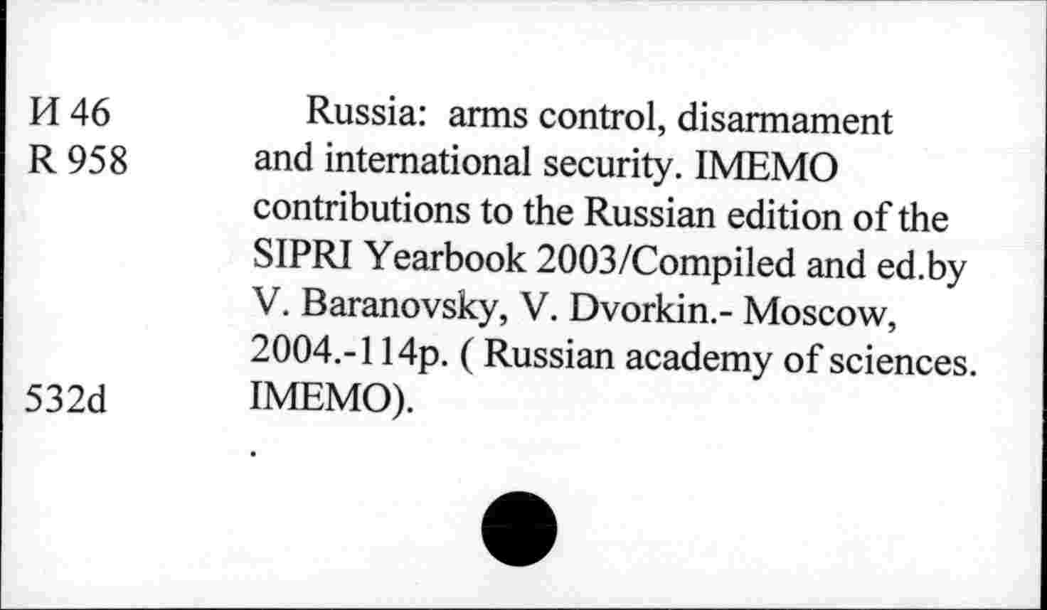 ﻿H 46	Russia: arms control, disarmament
R 958 and international security. IMEMO contributions to the Russian edition of the SIPRI Yearbook 2003/Compiled and ed.by V. Baranovsky, V. Dvorkin.- Moscow, 2004.-114p. ( Russian academy of sciences.
532d IMEMO).